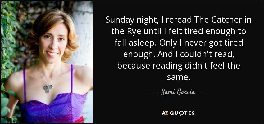 Sunday night, I reread The Catcher in the Rye until I felt tired enough to fall asleep. Only I never got tired enough. And I couldn't read, because reading didn't feel the same. - Kami Garcia