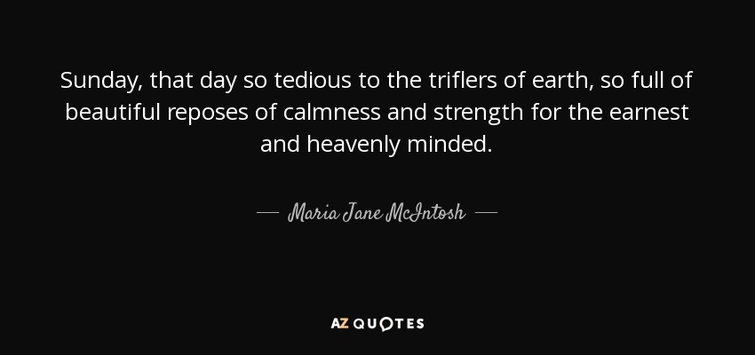 Sunday, that day so tedious to the triflers of earth, so full of beautiful reposes of calmness and strength for the earnest and heavenly minded. - Maria Jane McIntosh