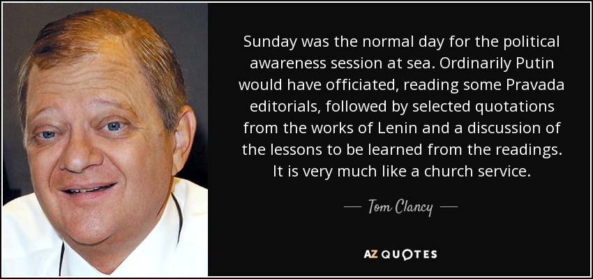 Sunday was the normal day for the political awareness session at sea. Ordinarily Putin would have officiated, reading some Pravada editorials, followed by selected quotations from the works of Lenin and a discussion of the lessons to be learned from the readings. It is very much like a church service. - Tom Clancy