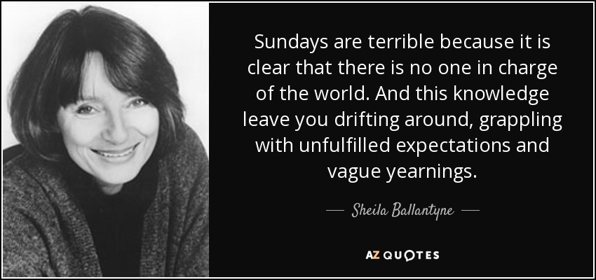 Sundays are terrible because it is clear that there is no one in charge of the world. And this knowledge leave you drifting around, grappling with unfulfilled expectations and vague yearnings. - Sheila Ballantyne