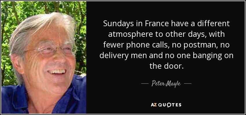 Sundays in France have a different atmosphere to other days, with fewer phone calls, no postman, no delivery men and no one banging on the door. - Peter Mayle