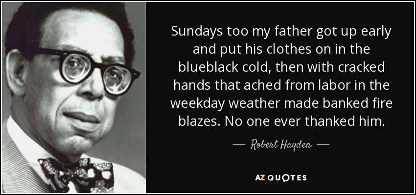 Sundays too my father got up early and put his clothes on in the blueblack cold, then with cracked hands that ached from labor in the weekday weather made banked fire blazes. No one ever thanked him. - Robert Hayden