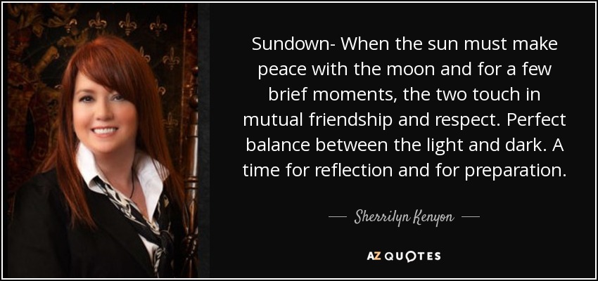 Sundown- When the sun must make peace with the moon and for a few brief moments, the two touch in mutual friendship and respect. Perfect balance between the light and dark. A time for reflection and for preparation. - Sherrilyn Kenyon