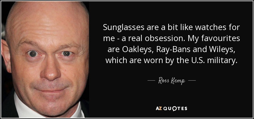 Sunglasses are a bit like watches for me - a real obsession. My favourites are Oakleys, Ray-Bans and Wileys, which are worn by the U.S. military. - Ross Kemp