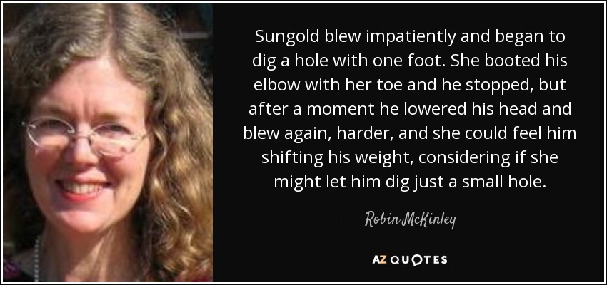 Sungold blew impatiently and began to dig a hole with one foot. She booted his elbow with her toe and he stopped, but after a moment he lowered his head and blew again, harder, and she could feel him shifting his weight, considering if she might let him dig just a small hole. - Robin McKinley