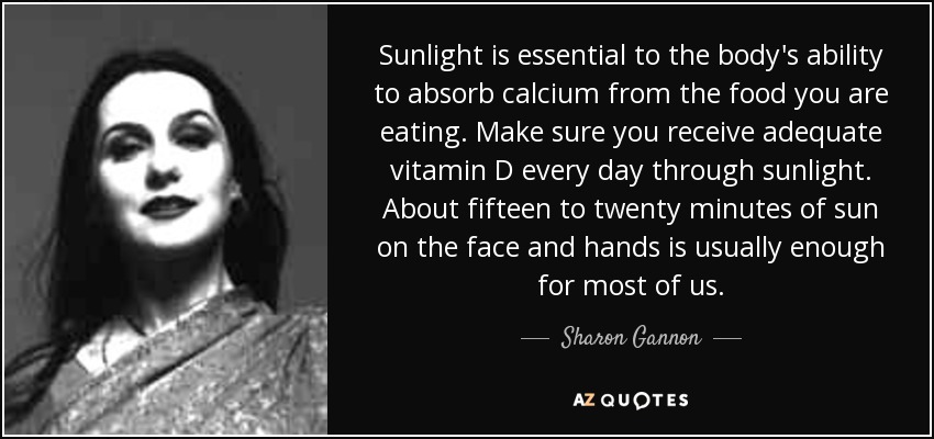 Sunlight is essential to the body's ability to absorb calcium from the food you are eating. Make sure you receive adequate vitamin D every day through sunlight. About fifteen to twenty minutes of sun on the face and hands is usually enough for most of us. - Sharon Gannon