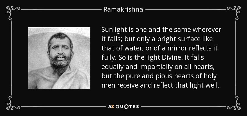 Sunlight is one and the same wherever it falls; but only a bright surface like that of water, or of a mirror reflects it fully. So is the light Divine. It falls equally and impartially on all hearts, but the pure and pious hearts of holy men receive and reflect that light well. - Ramakrishna