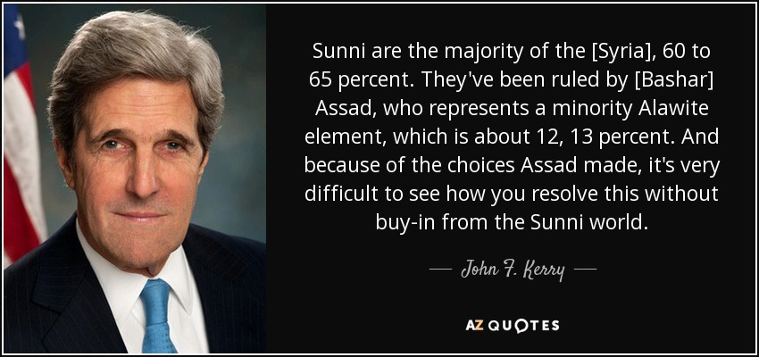 Sunni are the majority of the [Syria], 60 to 65 percent. They've been ruled by [Bashar] Assad, who represents a minority Alawite element, which is about 12, 13 percent. And because of the choices Assad made, it's very difficult to see how you resolve this without buy-in from the Sunni world. - John F. Kerry