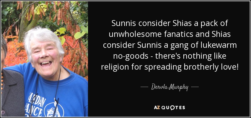 Sunnis consider Shias a pack of unwholesome fanatics and Shias consider Sunnis a gang of lukewarm no-goods - there's nothing like religion for spreading brotherly love! - Dervla Murphy