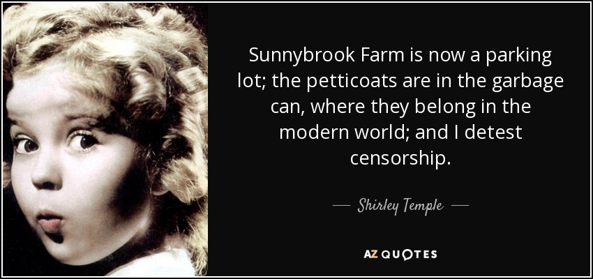 Sunnybrook Farm is now a parking lot; the petticoats are in the garbage can, where they belong in the modern world; and I detest censorship. - Shirley Temple