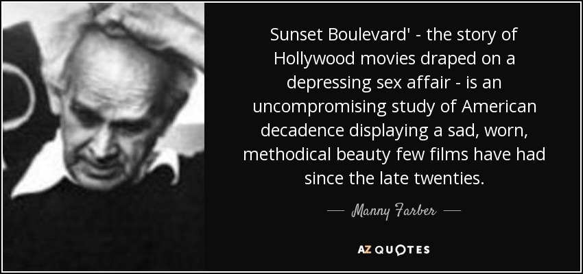 Sunset Boulevard' - the story of Hollywood movies draped on a depressing sex affair - is an uncompromising study of American decadence displaying a sad, worn, methodical beauty few films have had since the late twenties. - Manny Farber