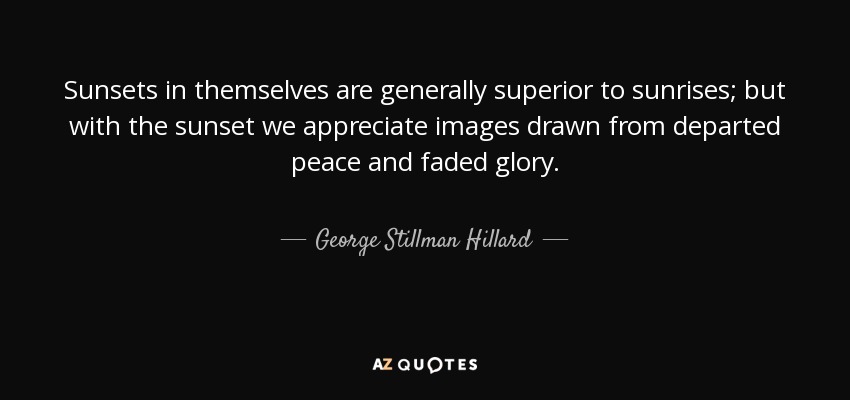 Sunsets in themselves are generally superior to sunrises; but with the sunset we appreciate images drawn from departed peace and faded glory. - George Stillman Hillard