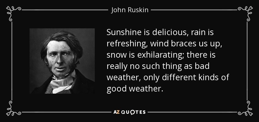 Sunshine is delicious, rain is refreshing, wind braces us up, snow is exhilarating; there is really no such thing as bad weather, only different kinds of good weather. - John Ruskin