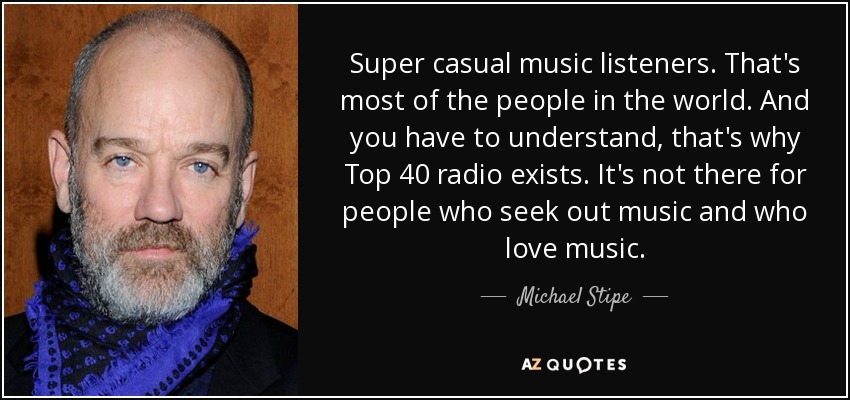 Super casual music listeners. That's most of the people in the world. And you have to understand, that's why Top 40 radio exists. It's not there for people who seek out music and who love music. - Michael Stipe