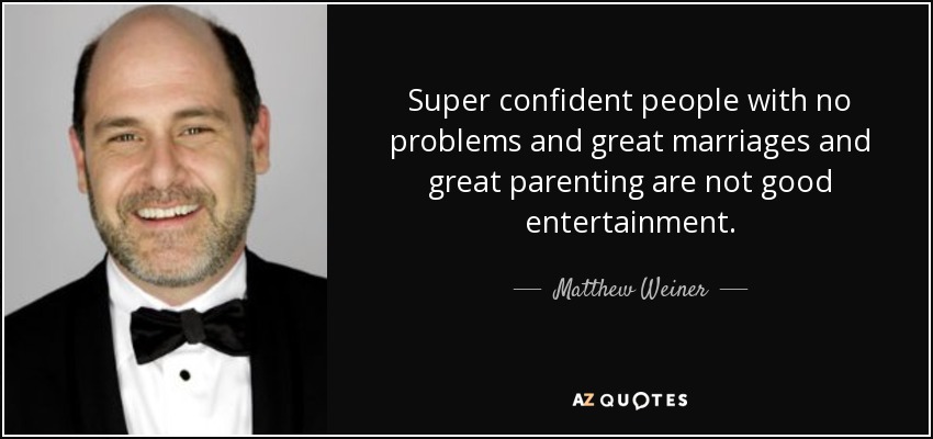 Super confident people with no problems and great marriages and great parenting are not good entertainment. - Matthew Weiner