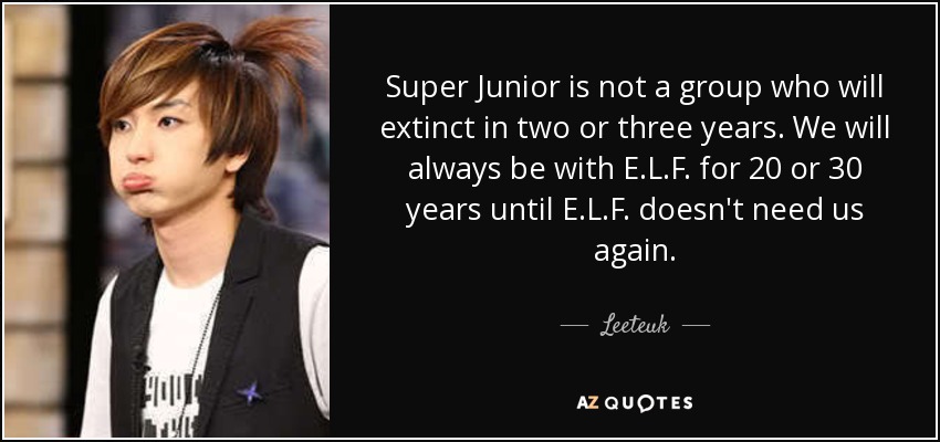 Super Junior is not a group who will extinct in two or three years. We will always be with E.L.F. for 20 or 30 years until E.L.F. doesn't need us again. - Leeteuk