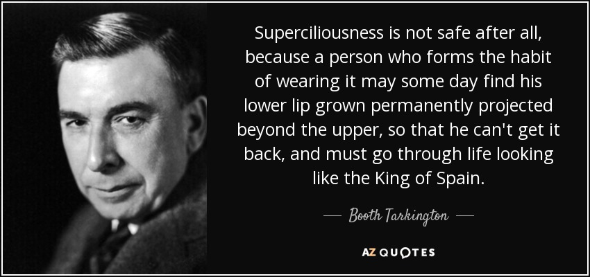 Superciliousness is not safe after all, because a person who forms the habit of wearing it may some day find his lower lip grown permanently projected beyond the upper, so that he can't get it back, and must go through life looking like the King of Spain. - Booth Tarkington
