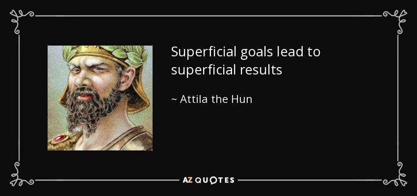 Superficial goals lead to superficial results - Attila the Hun