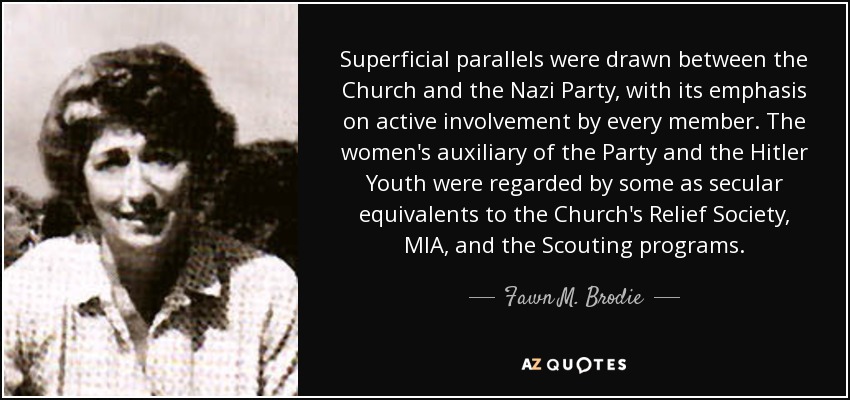 Superficial parallels were drawn between the Church and the Nazi Party, with its emphasis on active involvement by every member. The women's auxiliary of the Party and the Hitler Youth were regarded by some as secular equivalents to the Church's Relief Society, MIA, and the Scouting programs. - Fawn M. Brodie
