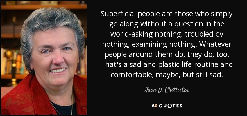 Superficial people are those who simply go along without a question in the world-asking nothing, troubled by nothing, examining nothing. Whatever people around them do, they do, too. That's a sad and plastic life-routine and comfortable, maybe, but still sad. - Joan D. Chittister