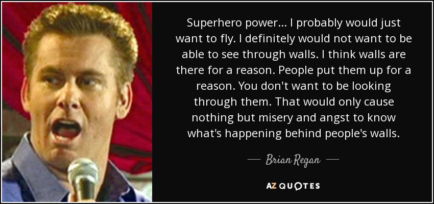 Superhero power... I probably would just want to fly. I definitely would not want to be able to see through walls. I think walls are there for a reason. People put them up for a reason. You don't want to be looking through them. That would only cause nothing but misery and angst to know what's happening behind people's walls. - Brian Regan