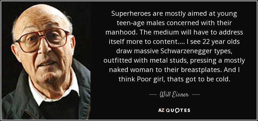 Superheroes are mostly aimed at young teen-age males concerned with their manhood. The medium will have to address itself more to content. . . . I see 22 year olds draw massive Schwarzenegger types, outfitted with metal studs, pressing a mostly naked woman to their breastplates. And I think Poor girl, thats got to be cold. - Will Eisner
