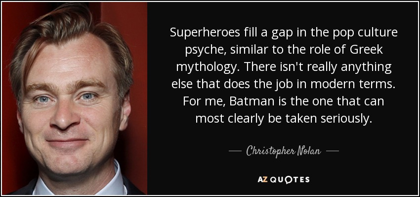Superheroes fill a gap in the pop culture psyche, similar to the role of Greek mythology. There isn't really anything else that does the job in modern terms. For me, Batman is the one that can most clearly be taken seriously. - Christopher Nolan