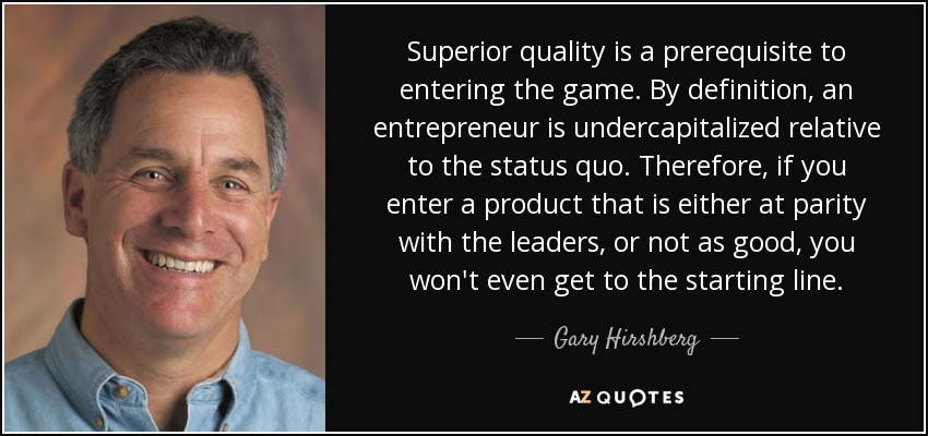 Superior quality is a prerequisite to entering the game. By definition, an entrepreneur is undercapitalized relative to the status quo. Therefore, if you enter a product that is either at parity with the leaders, or not as good, you won't even get to the starting line. - Gary Hirshberg