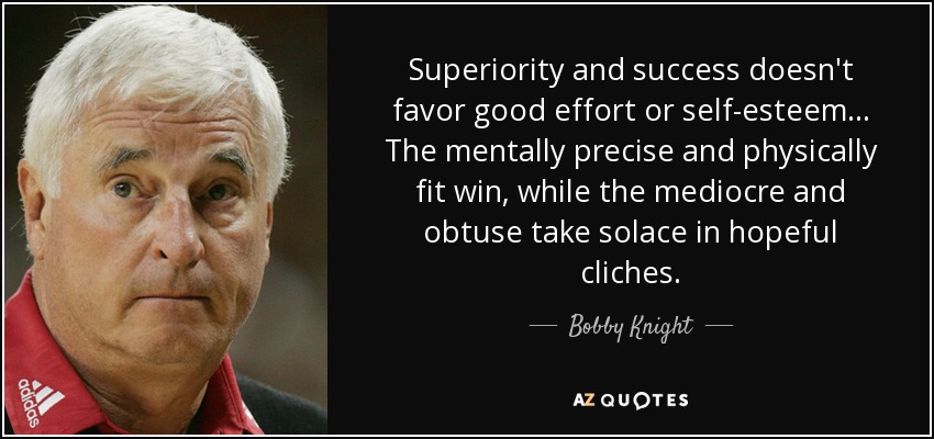 Superiority and success doesn't favor good effort or self-esteem... The mentally precise and physically fit win, while the mediocre and obtuse take solace in hopeful cliches. - Bobby Knight