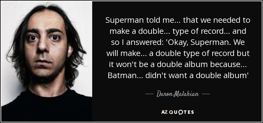 Superman told me... that we needed to make a double... type of record... and so I answered: 'Okay, Superman. We will make... a double type of record but it won't be a double album because... Batman... didn't want a double album' - Daron Malakian