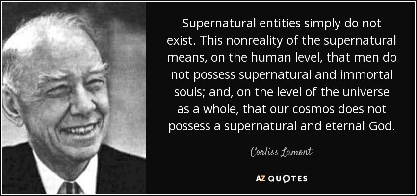 Supernatural entities simply do not exist. This nonreality of the supernatural means, on the human level, that men do not possess supernatural and immortal souls; and, on the level of the universe as a whole, that our cosmos does not possess a supernatural and eternal God. - Corliss Lamont
