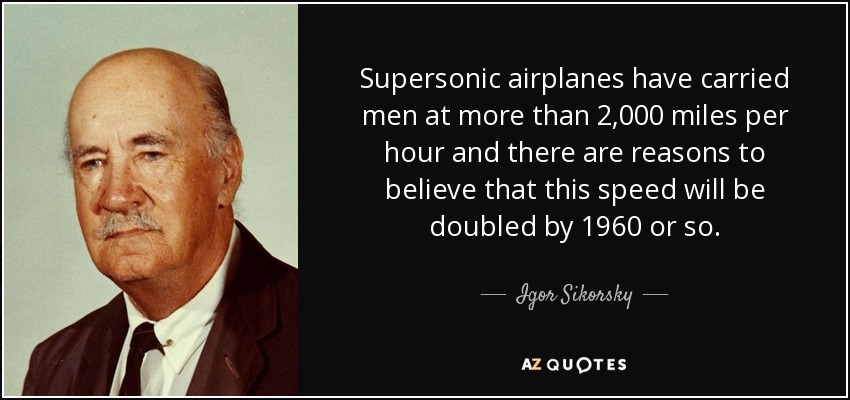 Supersonic airplanes have carried men at more than 2,000 miles per hour and there are reasons to believe that this speed will be doubled by 1960 or so. - Igor Sikorsky