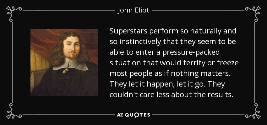 Superstars perform so naturally and so instinctively that they seem to be able to enter a pressure-packed situation that would terrify or freeze most people as if nothing matters. They let it happen, let it go. They couldn't care less about the results. - John Eliot
