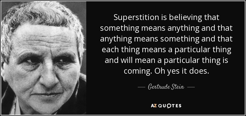 Superstition is believing that something means anything and that anything means something and that each thing means a particular thing and will mean a particular thing is coming. Oh yes it does. - Gertrude Stein