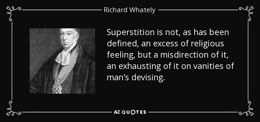 Superstition is not, as has been defined, an excess of religious feeling, but a misdirection of it, an exhausting of it on vanities of man's devising. - Richard Whately