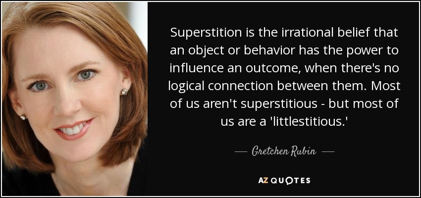 Superstition is the irrational belief that an object or behavior has the power to influence an outcome, when there's no logical connection between them. Most of us aren't superstitious - but most of us are a 'littlestitious.' - Gretchen Rubin