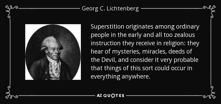 Superstition originates among ordinary people in the early and all too zealous instruction they receive in religion: they hear of mysteries, miracles, deeds of the Devil, and consider it very probable that things of this sort could occur in everything anywhere. - Georg C. Lichtenberg