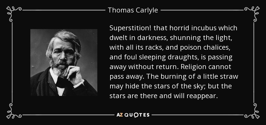 Superstition! that horrid incubus which dwelt in darkness, shunning the light, with all its racks, and poison chalices, and foul sleeping draughts, is passing away without return. Religion cannot pass away. The burning of a little straw may hide the stars of the sky; but the stars are there and will reappear. - Thomas Carlyle