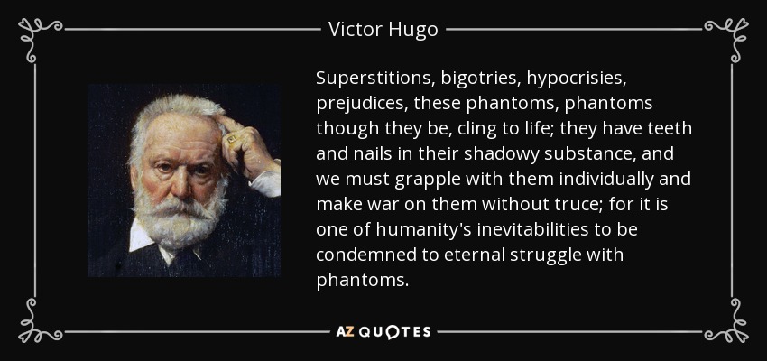 Superstitions, bigotries, hypocrisies, prejudices, these phantoms, phantoms though they be, cling to life; they have teeth and nails in their shadowy substance, and we must grapple with them individually and make war on them without truce; for it is one of humanity's inevitabilities to be condemned to eternal struggle with phantoms. - Victor Hugo