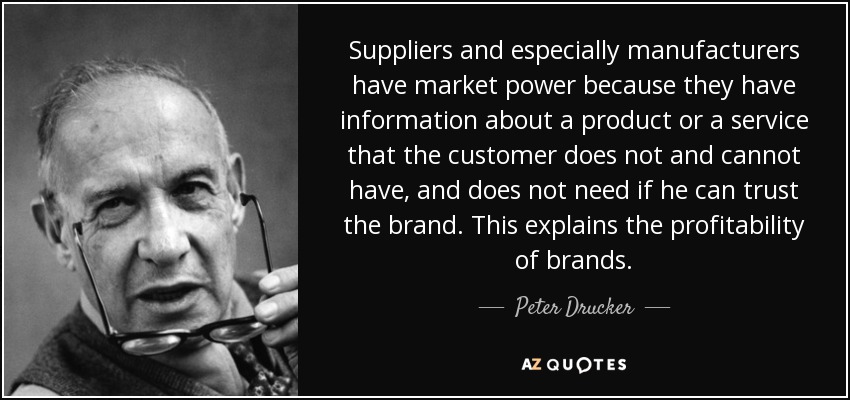 Suppliers and especially manufacturers have market power because they have information about a product or a service that the customer does not and cannot have, and does not need if he can trust the brand. This explains the profitability of brands. - Peter Drucker