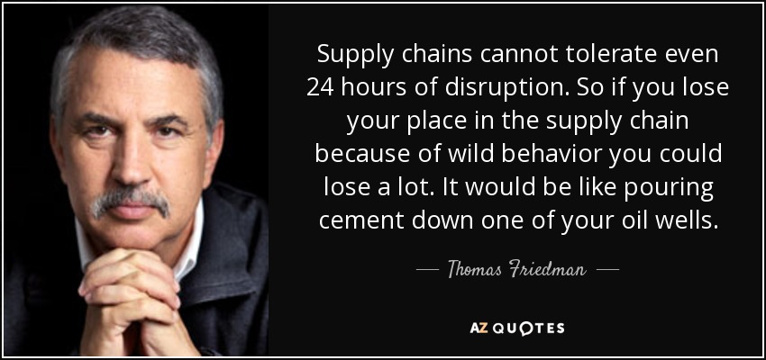 Supply chains cannot tolerate even 24 hours of disruption. So if you lose your place in the supply chain because of wild behavior you could lose a lot. It would be like pouring cement down one of your oil wells. - Thomas Friedman