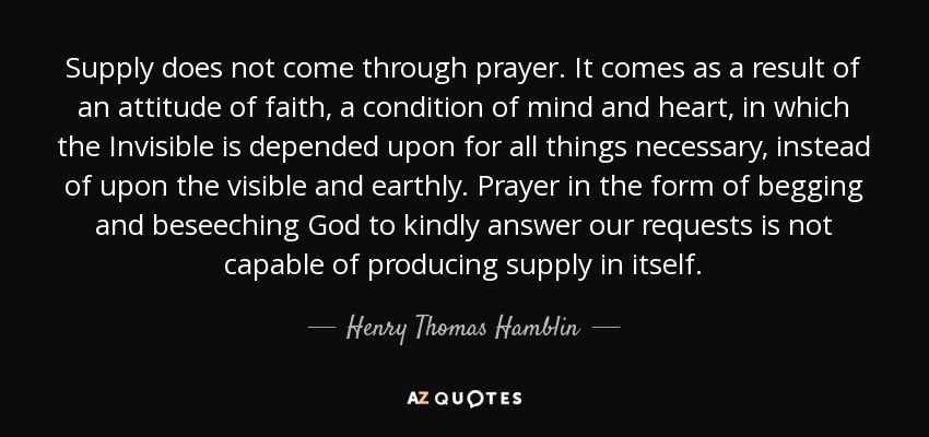 Supply does not come through prayer. It comes as a result of an attitude of faith, a condition of mind and heart, in which the Invisible is depended upon for all things necessary, instead of upon the visible and earthly. Prayer in the form of begging and beseeching God to kindly answer our requests is not capable of producing supply in itself. - Henry Thomas Hamblin