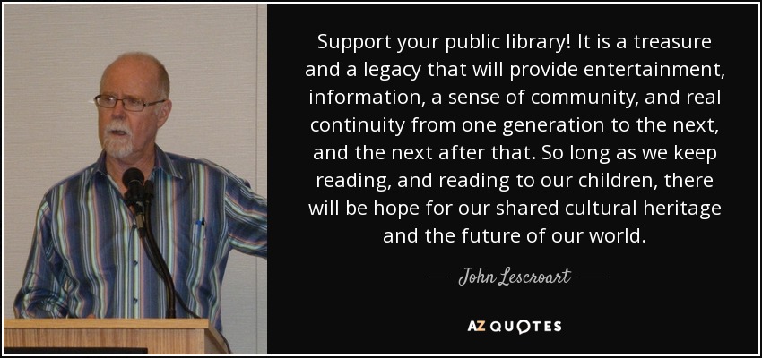 Support your public library! It is a treasure and a legacy that will provide entertainment, information, a sense of community, and real continuity from one generation to the next, and the next after that. So long as we keep reading, and reading to our children, there will be hope for our shared cultural heritage and the future of our world. - John Lescroart