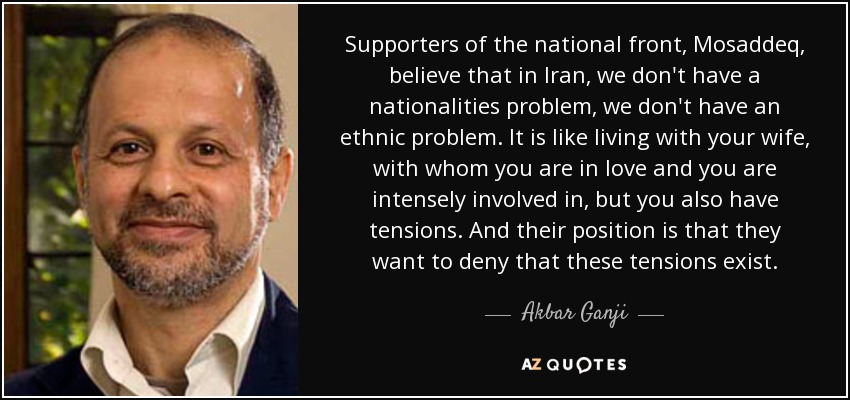 Supporters of the national front, Mosaddeq, believe that in Iran, we don't have a nationalities problem, we don't have an ethnic problem. It is like living with your wife, with whom you are in love and you are intensely involved in, but you also have tensions. And their position is that they want to deny that these tensions exist. - Akbar Ganji