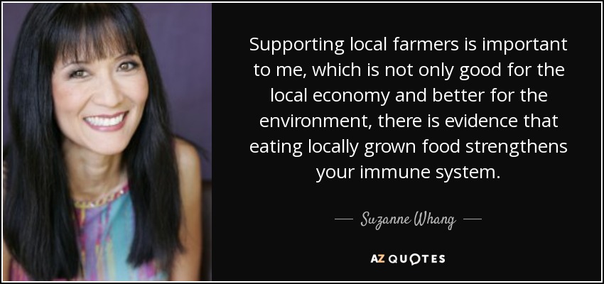 Supporting local farmers is important to me, which is not only good for the local economy and better for the environment, there is evidence that eating locally grown food strengthens your immune system. - Suzanne Whang
