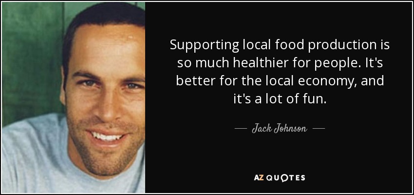 Supporting local food production is so much healthier for people. It's better for the local economy, and it's a lot of fun. - Jack Johnson