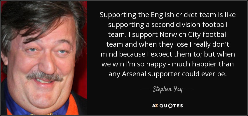 Supporting the English cricket team is like supporting a second division football team. I support Norwich City football team and when they lose I really don't mind because I expect them to; but when we win I'm so happy - much happier than any Arsenal supporter could ever be. - Stephen Fry