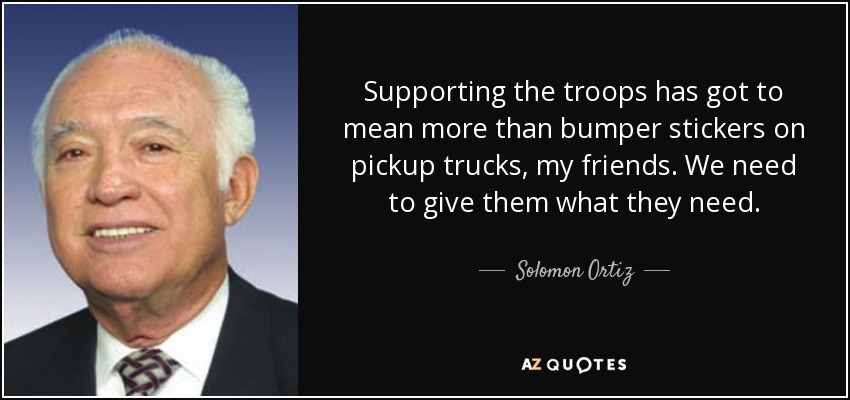 Supporting the troops has got to mean more than bumper stickers on pickup trucks, my friends. We need to give them what they need. - Solomon Ortiz