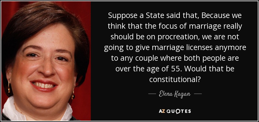 Suppose a State said that, Because we think that the focus of marriage really should be on procreation, we are not going to give marriage licenses anymore to any couple where both people are over the age of 55. Would that be constitutional? - Elena Kagan