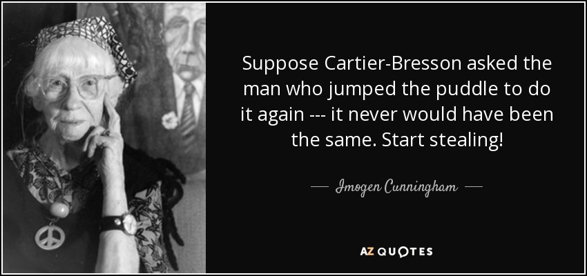 Suppose Cartier-Bresson asked the man who jumped the puddle to do it again --- it never would have been the same. Start stealing! - Imogen Cunningham